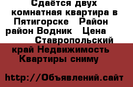 Сдаётся двух комнатная квартира в Пятигорске › Район ­ район Водник › Цена ­ 10 000 - Ставропольский край Недвижимость » Квартиры сниму   